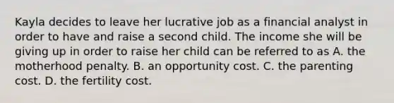 Kayla decides to leave her lucrative job as a financial analyst in order to have and raise a second child. The income she will be giving up in order to raise her child can be referred to as A. the motherhood penalty. B. an opportunity cost. C. the parenting cost. D. the fertility cost.