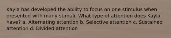 Kayla has developed the ability to focus on one stimulus when presented with many stimuli. What type of attention does Kayla have? a. Alternating attention b. Selective attention c. Sustained attention d. Divided attention