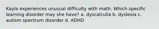 Kayla experiences unusual difficulty with math. Which specific learning disorder may she have? a. dyscalculia b. dyslexia c. autism spectrum disorder d. ADHD