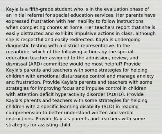 Kayla is a fifth-grade student who is in the evaluation phase of an initial referral for special education services. Her parents have expressed frustration with her inability to follow instructions when completing chores at home. Her teachers report that she is easily distracted and exhibits impulsive actions in class, although she is respectful and easily redirected. Kayla is undergoing diagnostic testing with a district representative. In the meantime, which of the following actions by the special education teacher assigned to the admission, review, and dismissal (ARD) committee would be most helpful? Provide Kayla's parents and teachers with some strategies for helping children with emotional disturbance control and manage anxiety and frustration. Provide Kayla's parents and teachers with some strategies for improving focus and impulse control in children with attention-deficit hyperactivity disorder (ADHD). Provide Kayla's parents and teachers with some strategies for helping children with a specific learning disability (SLD) in reading comprehension to better understand written and verbal instructions. Provide Kayla's parents and teachers with some strategies for assisting child