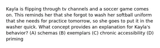 Kayla is flipping through tv channels and a soccer game comes on. This reminds her that she forgot to wash her softball uniform that she needs for practice tomorrow, so she goes to put it in the washer quick. What concept provides an explanation for Kayla's behavior? (A) schemas (B) exemplars (C) chronic accessibility (D) priming