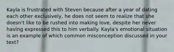 Kayla is frustrated with Steven because after a year of dating each other exclusively, he does not seem to realize that she doesn't like to be rushed into making love, despite her never having expressed this to him verbally. Kayla's emotional situation is an example of which common misconception discussed in your text?