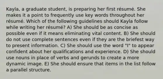 Kayla, a graduate student, is preparing her first résumé. She makes it a point to frequently use key words throughout her résumé. Which of the following guidelines should Kayla follow while writing her résumé? A) She should be as concise as possible even if it means eliminating vital content. B) She should do not use complete sentences even if they are the briefest way to present information. C) She should use the word "I" to appear confident about her qualifications and experience. D) She should use nouns in place of verbs and gerunds to create a more dynamic image. E) She should ensure that items in the list follow a parallel structure.