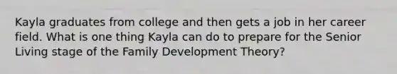 Kayla graduates from college and then gets a job in her career field. What is one thing Kayla can do to prepare for the Senior Living stage of the Family Development Theory?