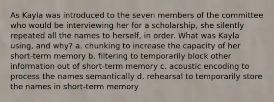 As Kayla was introduced to the seven members of the committee who would be interviewing her for a scholarship, she silently repeated all the names to herself, in order. What was Kayla using, and why? a. chunking to increase the capacity of her short-term memory b. filtering to temporarily block other information out of short-term memory c. acoustic encoding to process the names semantically d. rehearsal to temporarily store the names in short-term memory