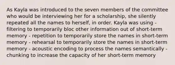 As Kayla was introduced to the seven members of the committee who would be interviewing her for a scholarship, she silently repeated all the names to herself, in order. Kayla was using - filtering to temporarily bloc other information out of short-term memory - repetition to temporarily store the names in short-term memory - rehearsal to temporarily store the names in short-term memory - acoustic encoding to process the names semantically - chunking to increase the capacity of her short-term memory