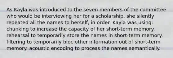 As Kayla was introduced to the seven members of the committee who would be interviewing her for a scholarship, she silently repeated all the names to herself, in order. Kayla was using​: ​chunking to increase the capacity of her short-term memory. rehearsal to temporarily store the names in short-term memory.​ filtering to temporarily bloc other information out of short-term memory.​ ​acoustic encoding to process the names semantically.