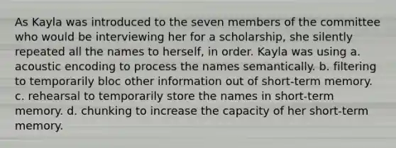 As Kayla was introduced to the seven members of the committee who would be interviewing her for a scholarship, she silently repeated all the names to herself, in order. Kayla was using a. acoustic encoding to process the names semantically. b. filtering to temporarily bloc other information out of short-term memory. c. rehearsal to temporarily store the names in short-term memory. d. chunking to increase the capacity of her short-term memory.