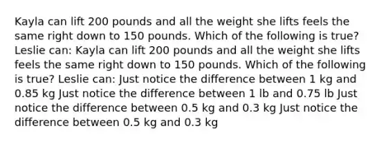 Kayla can lift 200 pounds and all the weight she lifts feels the same right down to 150 pounds. Which of the following is true? Leslie can: Kayla can lift 200 pounds and all the weight she lifts feels the same right down to 150 pounds. Which of the following is true? Leslie can: Just notice the difference between 1 kg and 0.85 kg Just notice the difference between 1 lb and 0.75 lb Just notice the difference between 0.5 kg and 0.3 kg Just notice the difference between 0.5 kg and 0.3 kg