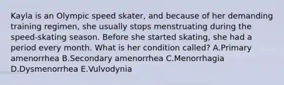 Kayla is an Olympic speed skater, and because of her demanding training regimen, she usually stops menstruating during the speed-skating season. Before she started skating, she had a period every month. What is her condition called? A.Primary amenorrhea B.Secondary amenorrhea C.Menorrhagia D.Dysmenorrhea E.Vulvodynia