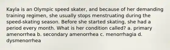 Kayla is an Olympic speed skater, and because of her demanding training regimen, she usually stops menstruating during the speed-skating season. Before she started skating, she had a period every month. What is her condition called? a. primary amenorrhea b. secondary amenorrhea c. menorrhagia d. dysmenorrhea