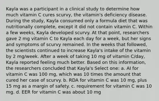 Kayla was a participant in a clinical study to determine how much vitamin C cures scurvy, the vitamin's deficiency disease. During the study, Kayla consumed only a formula diet that was nutritionally complete, except it did not contain vitamin C. Within a few weeks, Kayla developed scurvy. At that point, researchers gave 2 mg vitamin C to Kayla each day for a week, but her signs and symptoms of scurvy remained. In the weeks that followed, the scientists continued to increase Kayla's intake of the vitamin by 2 mg/week. After a week of taking 10 mg of vitamin C/day, Kayla reported feeling much better. Based on this information, the researchers concluded that Kayla's Select one: a. AI for vitamin C was 100 mg, which was 10 times the amount that cured her case of scurvy. b. RDA for vitamin C was 10 mg, plus 15 mg as a margin of safety. c. requirement for vitamin C was 10 mg. d. EER for vitamin C was about 10 mg