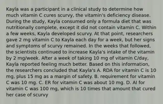 Kayla was a participant in a clinical study to determine how much vitamin C cures scurvy, the vitamin's deficiency disease. During the study, Kayla consumed only a formula diet that was nutritionally complete, except it did not contain vitamin C. Within a few weeks, Kayla developed scurvy. At that point, researchers gave 2 mg vitamin C to Kayla each day for a week, but her signs and symptoms of scurvy remained. In the weeks that followed, the scientists continued to increase Kayla's intake of the vitamin by 2 mg/week. After a week of taking 10 mg of vitamin C/day, Kayla reported feeling much better. Based on this information, the researchers concluded that Kayla's A. RDA for vitamin C is 10 mg, plus 15 mg as a margin of safety. B. requirement for vitamin C was 10 mg. C. ER for vitamin C was about 10 mg. D. AI for vitamin C was 100 mg, which is 10 times that amount that cured her case of scurvy