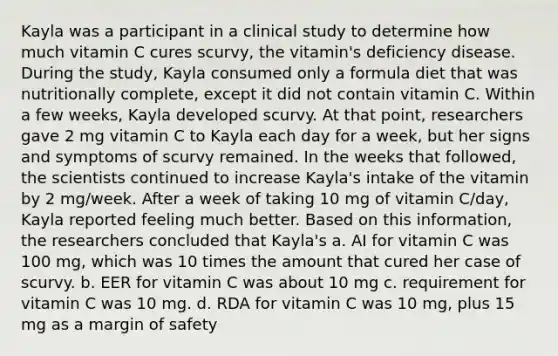 Kayla was a participant in a clinical study to determine how much vitamin C cures scurvy, the vitamin's deficiency disease. During the study, Kayla consumed only a formula diet that was nutritionally complete, except it did not contain vitamin C. Within a few weeks, Kayla developed scurvy. At that point, researchers gave 2 mg vitamin C to Kayla each day for a week, but her signs and symptoms of scurvy remained. In the weeks that followed, the scientists continued to increase Kayla's intake of the vitamin by 2 mg/week. After a week of taking 10 mg of vitamin C/day, Kayla reported feeling much better. Based on this information, the researchers concluded that Kayla's a. AI for vitamin C was 100 mg, which was 10 times the amount that cured her case of scurvy. b. EER for vitamin C was about 10 mg c. requirement for vitamin C was 10 mg. d. RDA for vitamin C was 10 mg, plus 15 mg as a margin of safety