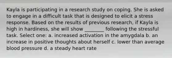 Kayla is participating in a research study on coping. She is asked to engage in a difficult task that is designed to elicit a stress response. Based on the results of previous research, if Kayla is high in hardiness, she will show ________ following the stressful task. Select one: a. increased activation in the amygdala b. an increase in positive thoughts about herself c. lower than average blood pressure d. a steady heart rate