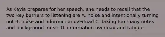 As Kayla prepares for her speech, she needs to recall that the two key barriers to listening are A. noise and intentionally turning out B. noise and information overload C. taking too many notes and background music D. information overload and fatigue