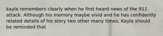 kayla remembers clearly when he first heard news of the 911 attack. Although his memory maybe vivid and he has confidently related details of his story two other many times, Kayla should be reminded that