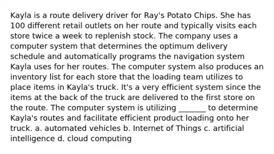 Kayla is a route delivery driver for Ray's Potato Chips. She has 100 different retail outlets on her route and typically visits each store twice a week to replenish stock. The company uses a computer system that determines the optimum delivery schedule and automatically programs the navigation system Kayla uses for her routes. The computer system also produces an inventory list for each store that the loading team utilizes to place items in Kayla's truck. It's a very efficient system since the items at the back of the truck are delivered to the first store on the route. The computer system is utilizing _______ to determine Kayla's routes and facilitate efficient product loading onto her truck. a. automated vehicles b. Internet of Things c. artificial intelligence d. cloud computing