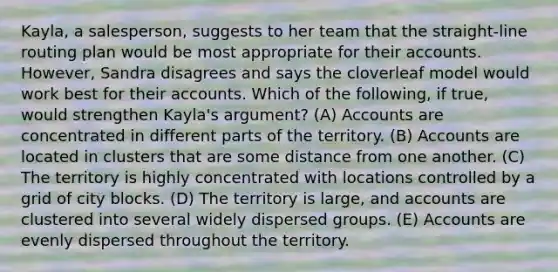 Kayla, a salesperson, suggests to her team that the straight-line routing plan would be most appropriate for their accounts. However, Sandra disagrees and says the cloverleaf model would work best for their accounts. Which of the following, if true, would strengthen Kayla's argument? (A) Accounts are concentrated in different parts of the territory. (B) Accounts are located in clusters that are some distance from one another. (C) The territory is highly concentrated with locations controlled by a grid of city blocks. (D) The territory is large, and accounts are clustered into several widely dispersed groups. (E) Accounts are evenly dispersed throughout the territory.