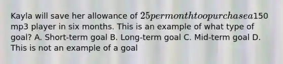 Kayla will save her allowance of 25 per month too purchase a150 mp3 player in six months. This is an example of what type of goal? A. Short-term goal B. Long-term goal C. Mid-term goal D. This is not an example of a goal