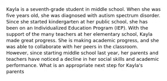 Kayla is a seventh-grade student in middle school. When she was five years old, she was diagnosed with autism spectrum disorder. Since she started kindergarten at her public school, she has been on an Individualized Education Program (IEP). With the support of the many teachers at her elementary school, Kayla made great progress. She is making academic progress, and she was able to collaborate with her peers in the classroom. However, since starting middle school last year, her parents and teachers have noticed a decline in her social skills and academic performance. What is an appropriate next step for Kayla's parents