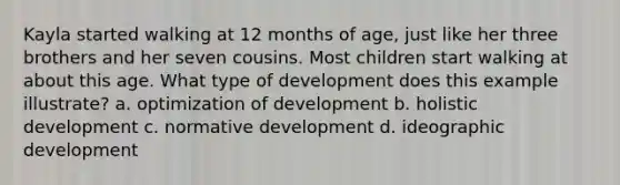 Kayla started walking at 12 months of age, just like her three brothers and her seven cousins. Most children start walking at about this age. What type of development does this example illustrate? a. optimization of development b. holistic development c. normative development d. ideographic development