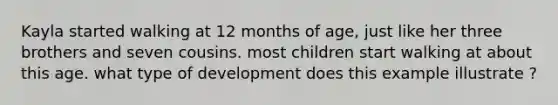 Kayla started walking at 12 months of age, just like her three brothers and seven cousins. most children start walking at about this age. what type of development does this example illustrate ?