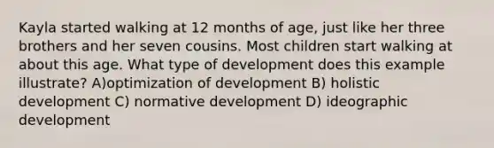 Kayla started walking at 12 months of age, just like her three brothers and her seven cousins. Most children start walking at about this age. What type of development does this example illustrate? A)optimization of development B) holistic development C) normative development D) ideographic development