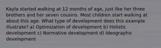 Kayla started walking at 12 months of age, just like her three brothers and her seven cousins. Most children start walking at about this age. What type of development does this example illustrate? a) Optimization of development b) Holistic development c) Normative development d) Ideographic development