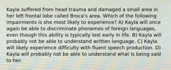 Kayla suffered from head trauma and damaged a small area in her left frontal lobe called Broca's area. Which of the following impairments is she most likely to experience? A) Kayla will once again be able to discriminate phonemes of foreign languages, even though this ability is typically lost early in life. B) Kayla will probably not be able to understand written language. C) Kayla will likely experience difficulty with fluent speech production. D) Kayla will probably not be able to understand what is being said to her.