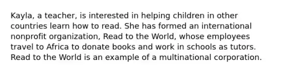 Kayla, a teacher, is interested in helping children in other countries learn how to read. She has formed an international nonprofit organization, Read to the World, whose employees travel to Africa to donate books and work in schools as tutors. Read to the World is an example of a multinational corporation.