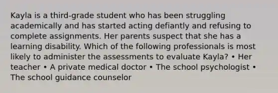 Kayla is a third-grade student who has been struggling academically and has started acting defiantly and refusing to complete assignments. Her parents suspect that she has a learning disability. Which of the following professionals is most likely to administer the assessments to evaluate Kayla? • Her teacher • A private medical doctor • The school psychologist • The school guidance counselor