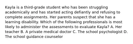 Kayla is a third-grade student who has been struggling academically and has started acting defiantly and refusing to complete assignments. Her parents suspect that she has a learning disability. Which of the following professionals is most likely to administer the assessments to evaluate Kayla? A. Her teacher B. A private medical doctor C. The school psychologist D. The school guidance counselor