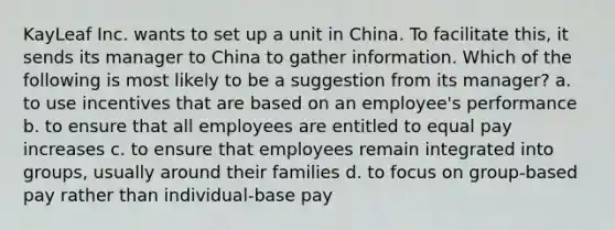 KayLeaf Inc. wants to set up a unit in China. To facilitate this, it sends its manager to China to gather information. Which of the following is most likely to be a suggestion from its manager? a. to use incentives that are based on an employee's performance b. to ensure that all employees are entitled to equal pay increases c. to ensure that employees remain integrated into groups, usually around their families d. to focus on group-based pay rather than individual-base pay