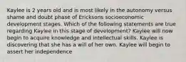 Kaylee is 2 years old and is most likely in the autonomy versus shame and doubt phase of Ericksons socioeconomic development stages. Which of the following statements are true regarding Kaylee in this stage of development? Kaylee will now begin to acquire knowledge and intellectual skills. Kaylee is discovering that she has a will of her own. Kaylee will begin to assert her independence