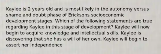 Kaylee is 2 years old and is most likely in the autonomy versus shame and doubt phase of Ericksons socioeconomic development stages. Which of the following statements are true regarding Kaylee in this stage of development? Kaylee will now begin to acquire knowledge and intellectual skills. Kaylee is discovering that she has a will of her own. Kaylee will begin to assert her independence