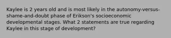 Kaylee is 2 years old and is most likely in the autonomy-versus-shame-and-doubt phase of Erikson's socioeconomic developmental stages. What 2 statements are true regarding Kaylee in this stage of development?