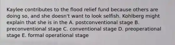 Kaylee contributes to the flood relief fund because others are doing so, and she doesn't want to look selfish. Kohlberg might explain that she is in the A. postconventional stage B. preconventional stage C. conventional stage D. preoperational stage E. formal operational stage