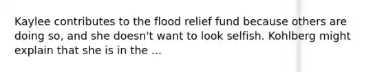 Kaylee contributes to the flood relief fund because others are doing so, and she doesn't want to look selfish. Kohlberg might explain that she is in the ...