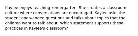 Kaylee enjoys teaching kindergarten. She creates a classroom culture where conversations are encouraged. Kaylee asks the student open-ended questions and talks about topics that the children want to talk about. Which statement supports these practices in Kaylee's classroom?