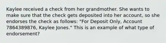 Kaylee received a check from her grandmother. She wants to make sure that the check gets deposited into her account, so she endorses the check as follows: "For Deposit Only, Account 7864389876, Kaylee Jones." This is an example of what type of endorsement?