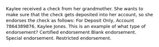 Kaylee received a check from her grandmother. She wants to make sure that the check gets deposited into her account, so she endorses the check as follows: For Deposit Only, Account 7864389876, Kaylee Jones. This is an example of what type of endorsement? Certified endorsement Blank endorsement. Special endorsement. Restricted endorsement.