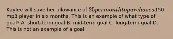 Kaylee will save her allowance of 25 per month to purchase a150 mp3 player in six months. This is an example of what type of goal? A. short-term goal B. mid-term goal C. long-term goal D. This is not an example of a goal.