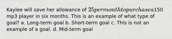 Kaylee will save her allowance of 25 per month to purchase a150 mp3 player in six months. This is an example of what type of goal? a. Long-term goal b. Short-term goal c. This is not an example of a goal. d. Mid-term goal