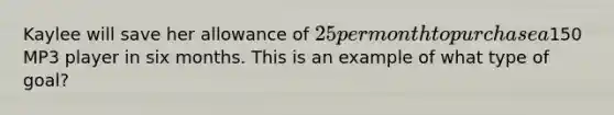 Kaylee will save her allowance of 25 per month to purchase a150 MP3 player in six months. This is an example of what type of goal?