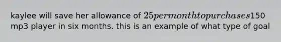 kaylee will save her allowance of 25 per month to purchases150 mp3 player in six months. this is an example of what type of goal