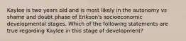 Kaylee is two years old and is most likely in the autonomy vs shame and doubt phase of Erikson's socioeconomic developmental stages. Which of the following statements are true regarding Kaylee in this stage of development?