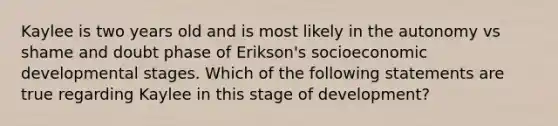 Kaylee is two years old and is most likely in the autonomy vs shame and doubt phase of Erikson's socioeconomic developmental stages. Which of the following statements are true regarding Kaylee in this stage of development?