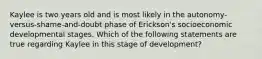 Kaylee is two years old and is most likely in the autonomy-versus-shame-and-doubt phase of Erickson's socioeconomic developmental stages. Which of the following statements are true regarding Kaylee in this stage of development?