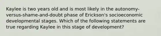 Kaylee is two years old and is most likely in the autonomy-versus-shame-and-doubt phase of Erickson's socioeconomic developmental stages. Which of the following statements are true regarding Kaylee in this stage of development?